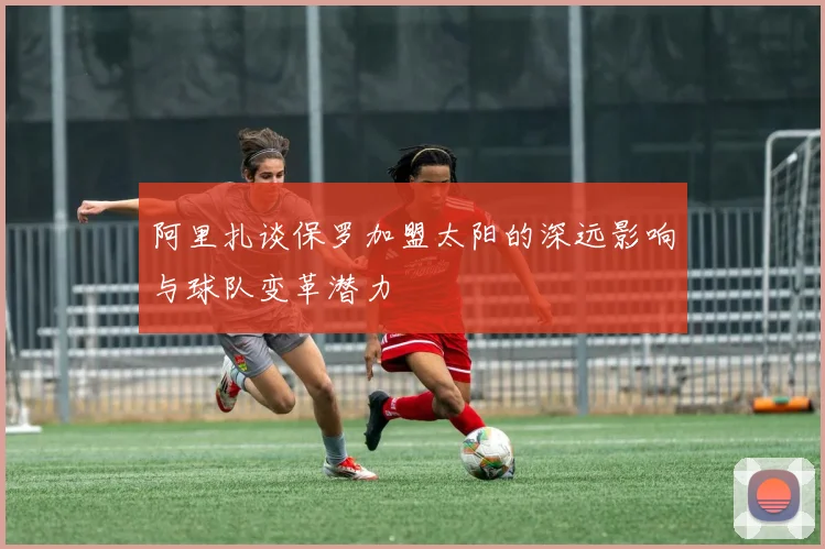 阿里扎谈保罗加盟太阳的深远影响与球队变革潜力