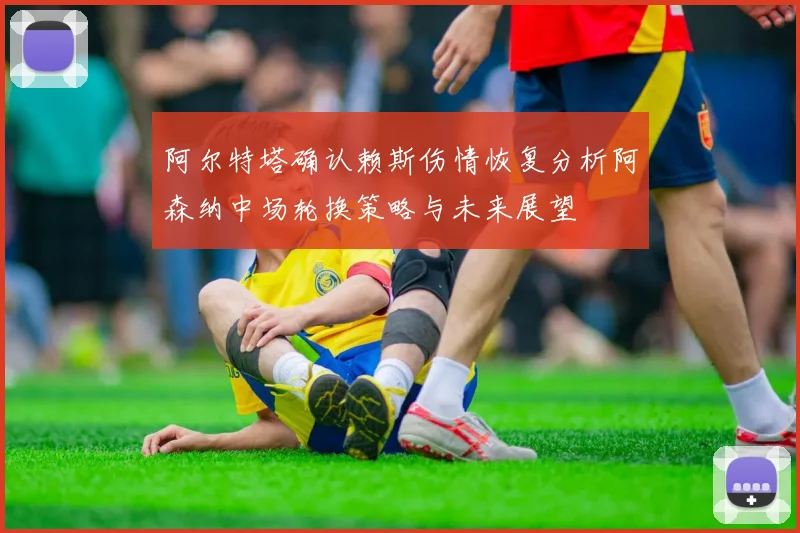 阿尔特塔确认赖斯伤情恢复分析阿森纳中场轮换策略与未来展望